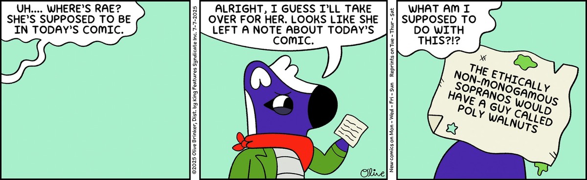 Panel 1: (There is no one in the frame. From off-camera, MIMI speaks) UH.... WHERE'S RAE? SHE'S SUPPOSED TO BE IN TODAY'S COMIC.  Panel 2 (MIMI steps into frame and says) ALRIGHT, I GUESS I'LL TAKE OVER FOR HER. LOOKS LIKE SHE LEFT A NOTE ABOUT TODAY'S COMIC.  Panel 3: MIMI: WHAT AM I SUPPOSED TO DO WITH THIS?!?  (The note reads: THE ETHICALLY NON-MONOGAMOUS SOPRANOS WOULD HAVE A GUY CALLED POLY WALNUTS)