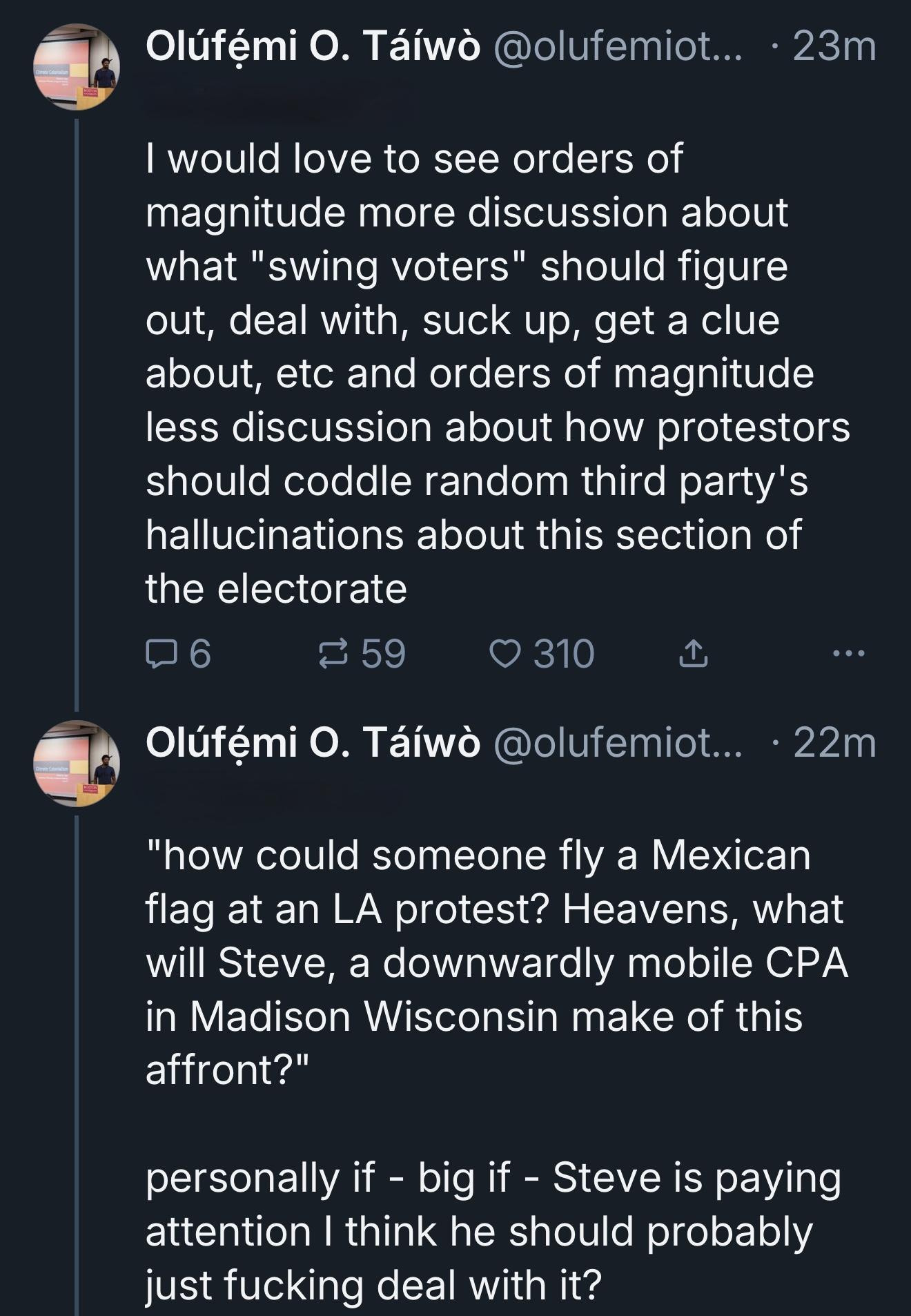 Olufemiotaiwo.bsky.social: I would love to see orders of magnitude more discussion about what "swing voters" should figure out, deal with, suck up, get a clue about, etc and orders of magnitude less discussion about how protestors should coddle random third party's hallucinations about this section of the electorate. "how could someone fly a Mexican flag at an LA protest? Heavens, what will Steve, a downwardly mobile CPA in Madison Wisconsin make of this affront?" personally if - big if - Steve is paying attention I think he should probably just fucking deal with it?